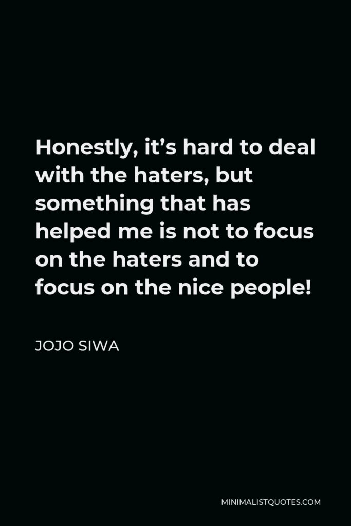 JoJo Siwa Quote - Honestly, it’s hard to deal with the haters, but something that has helped me is not to focus on the haters and to focus on the nice people!
