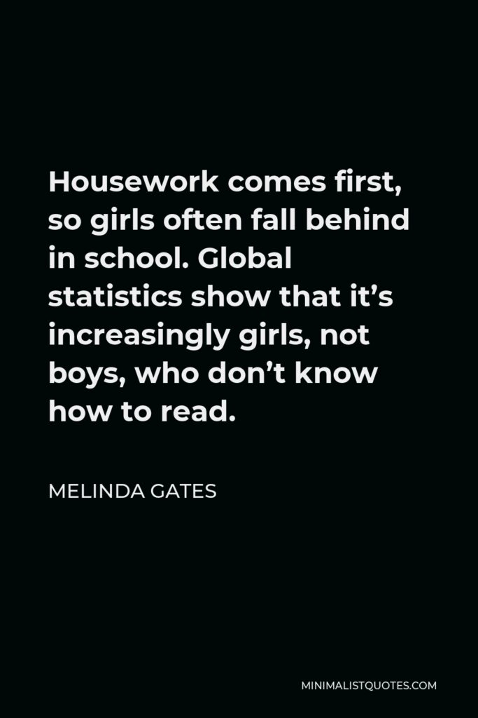 Melinda Gates Quote - Housework comes first, so girls often fall behind in school. Global statistics show that it’s increasingly girls, not boys, who don’t know how to read.
