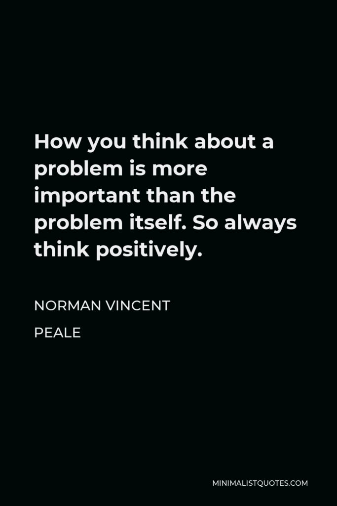 Norman Vincent Peale Quote - How you think about a problem is more important than the problem itself. So always think positively.
