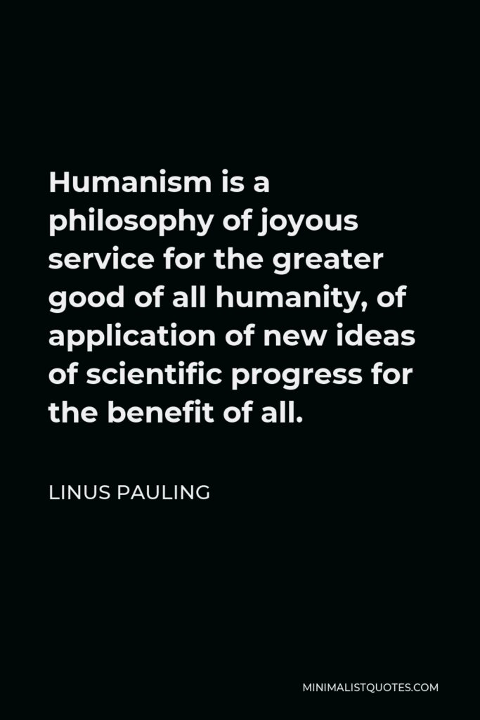 Linus Pauling Quote - Humanism is a philosophy of joyous service for the greater good of all humanity, of application of new ideas of scientific progress for the benefit of all.
