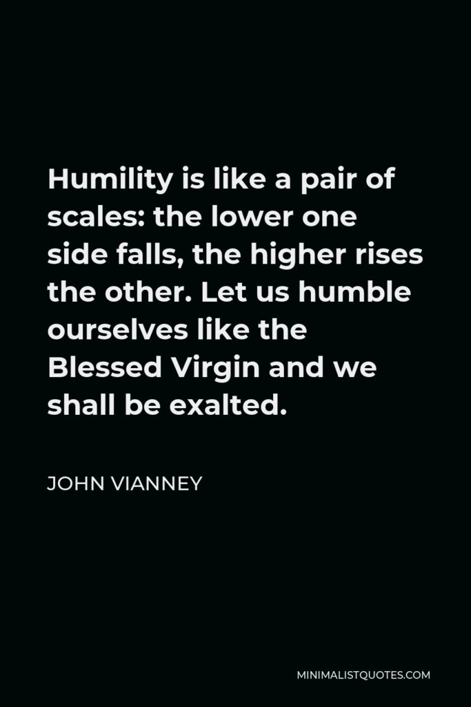 John Vianney Quote - Humility is like a pair of scales: the lower one side falls, the higher rises the other. Let us humble ourselves like the Blessed Virgin and we shall be exalted.