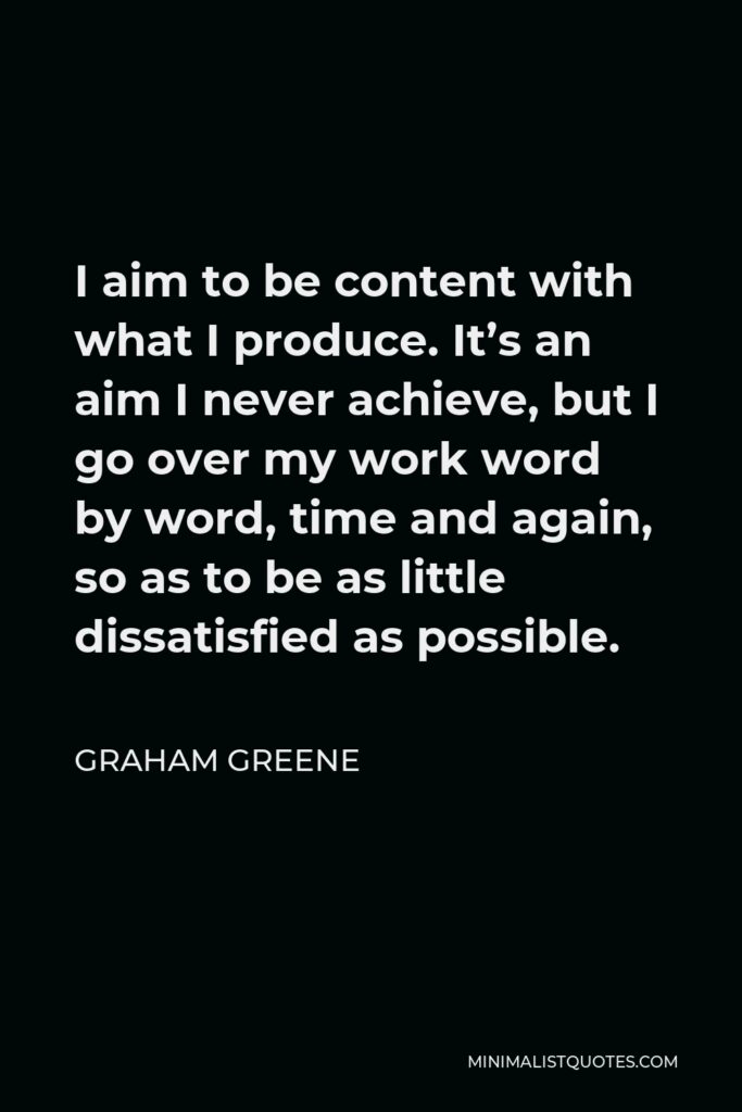 Graham Greene Quote - I aim to be content with what I produce. It’s an aim I never achieve, but I go over my work word by word, time and again, so as to be as little dissatisfied as possible.
