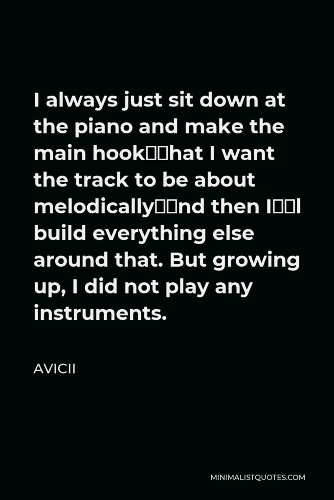 Avicii Quote - I always just sit down at the piano and make the main hook—what I want the track to be about melodically—and then I’ll build everything else around that. But growing up, I did not play any instruments.