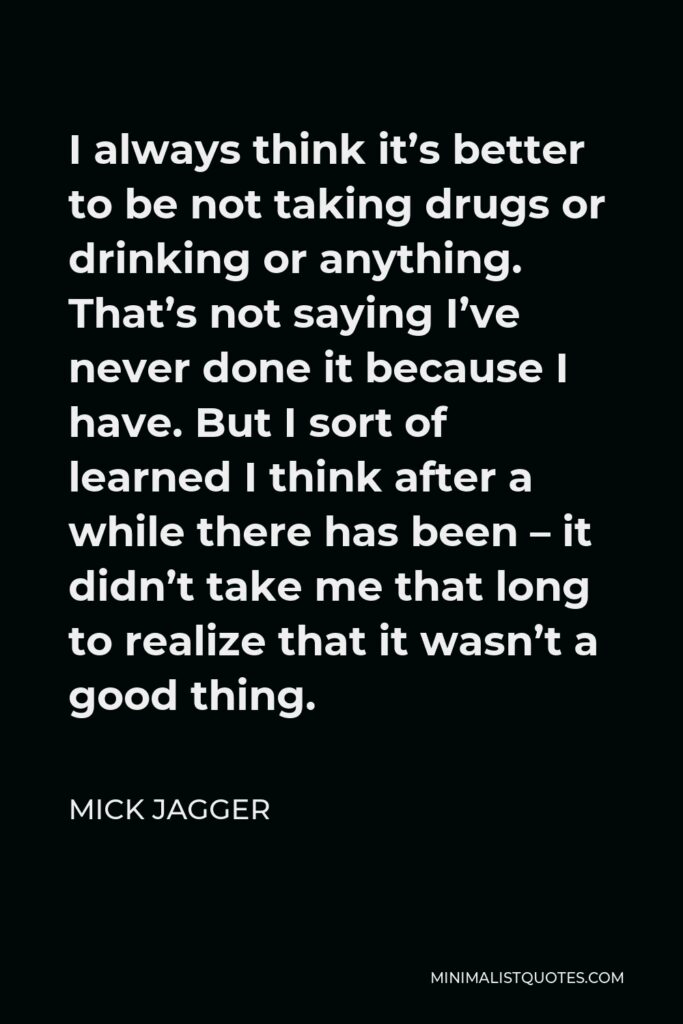 Mick Jagger Quote - I always think it’s better to be not taking drugs or drinking or anything. That’s not saying I’ve never done it because I have. But I sort of learned I think after a while there has been – it didn’t take me that long to realize that it wasn’t a good thing.