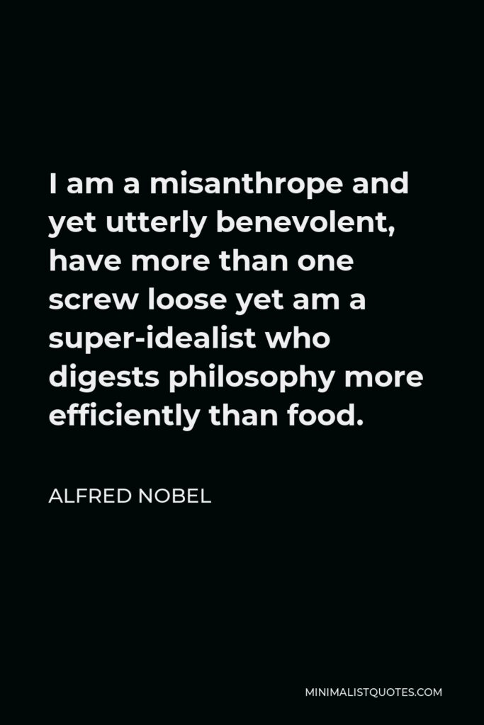 Alfred Nobel Quote - I am a misanthrope and yet utterly benevolent, have more than one screw loose yet am a super-idealist who digests philosophy more efficiently than food.