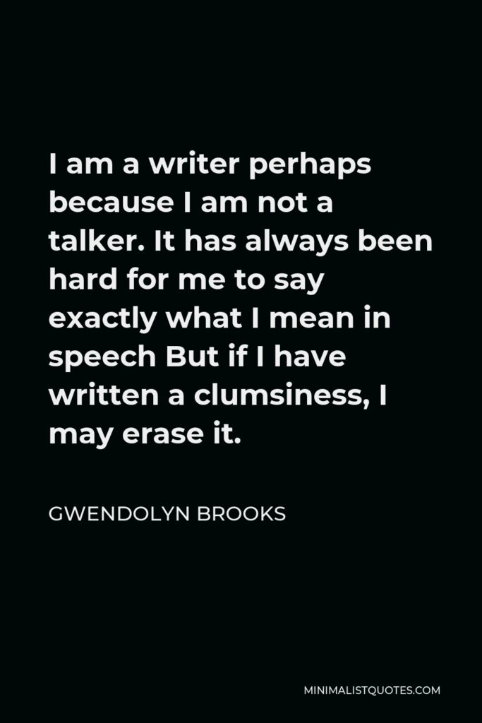 Gwendolyn Brooks Quote - I am a writer perhaps because I am not a talker. It has always been hard for me to say exactly what I mean in speech But if I have written a clumsiness, I may erase it.
