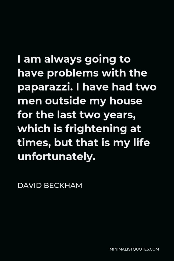 David Beckham Quote - I am always going to have problems with the paparazzi. I have had two men outside my house for the last two years, which is frightening at times, but that is my life unfortunately.
