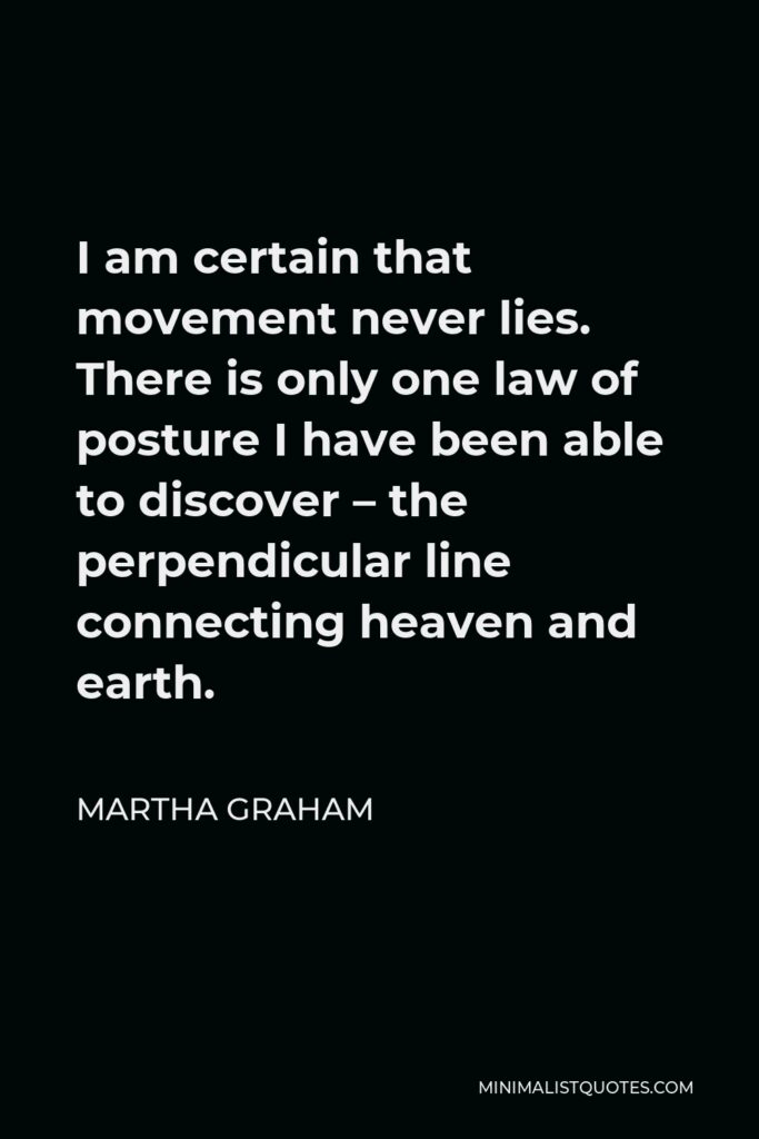 Martha Graham Quote - I am certain that movement never lies. There is only one law of posture I have been able to discover – the perpendicular line connecting heaven and earth.