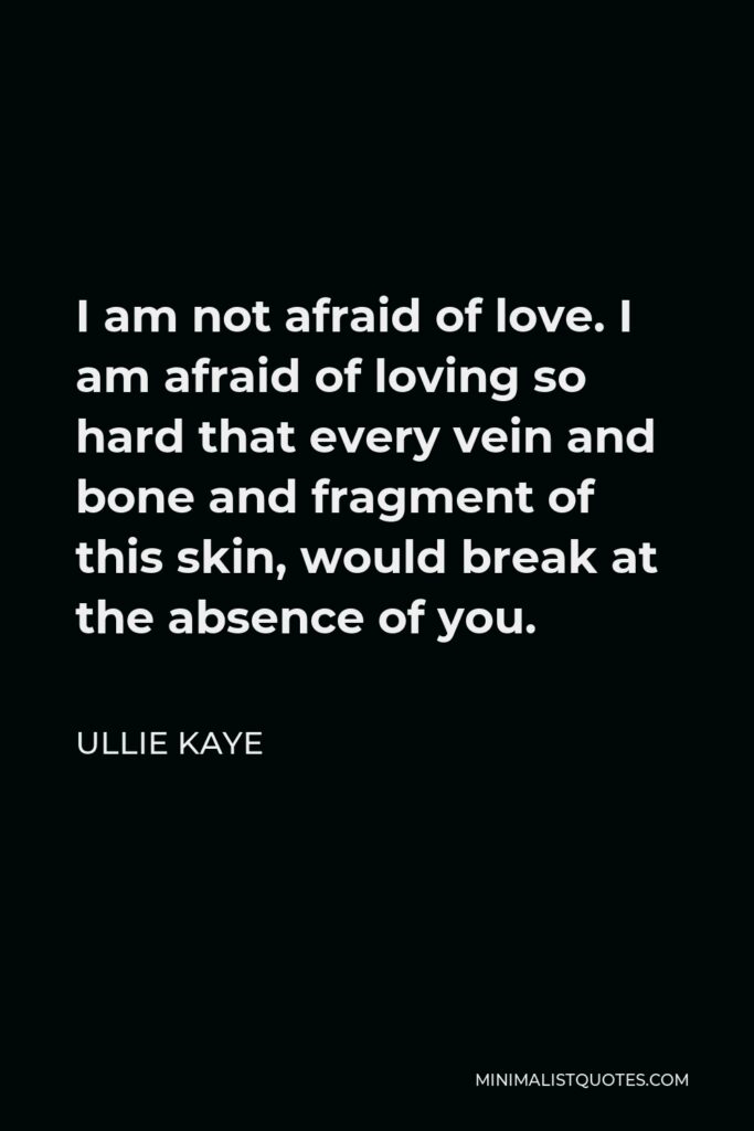 Ullie Kaye Quote - I am not afraid of love. I am afraid of loving so hard that every vein and bone and fragment of this skin, would break at the absence of you.