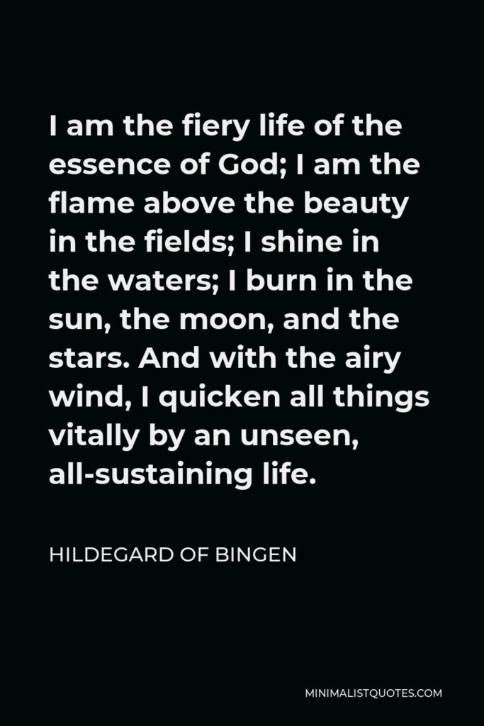Hildegard of Bingen Quote - I am the fiery life of the essence of God; I am the flame above the beauty in the fields; I shine in the waters; I burn in the sun, the moon, and the stars. And with the airy wind, I quicken all things vitally by an unseen, all-sustaining life.