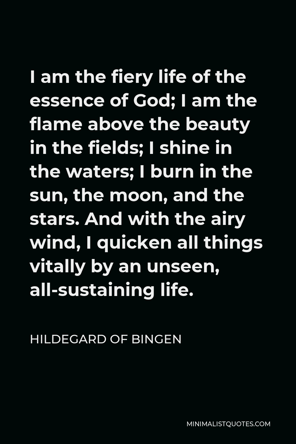 Hildegard of Bingen Quote - I am the fiery life of the essence of God; I am the flame above the beauty in the fields; I shine in the waters; I burn in the sun, the moon, and the stars. And with the airy wind, I quicken all things vitally by an unseen, all-sustaining life.