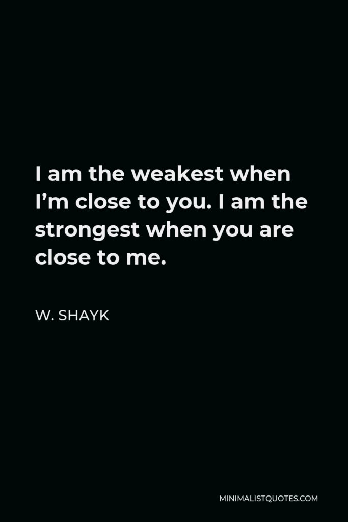 W. Shayk Quote - I am the weakest when I’m close to you. I am the strongest when you are close to me.