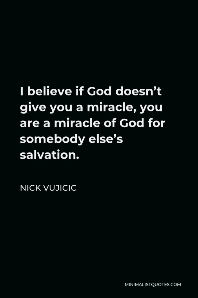 Nick Vujicic Quote - I believe if God doesn’t give you a miracle, you are a miracle of God for somebody else’s salvation.