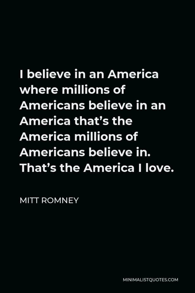 Mitt Romney Quote - I believe in an America where millions of Americans believe in an America that’s the America millions of Americans believe in. That’s the America I love.