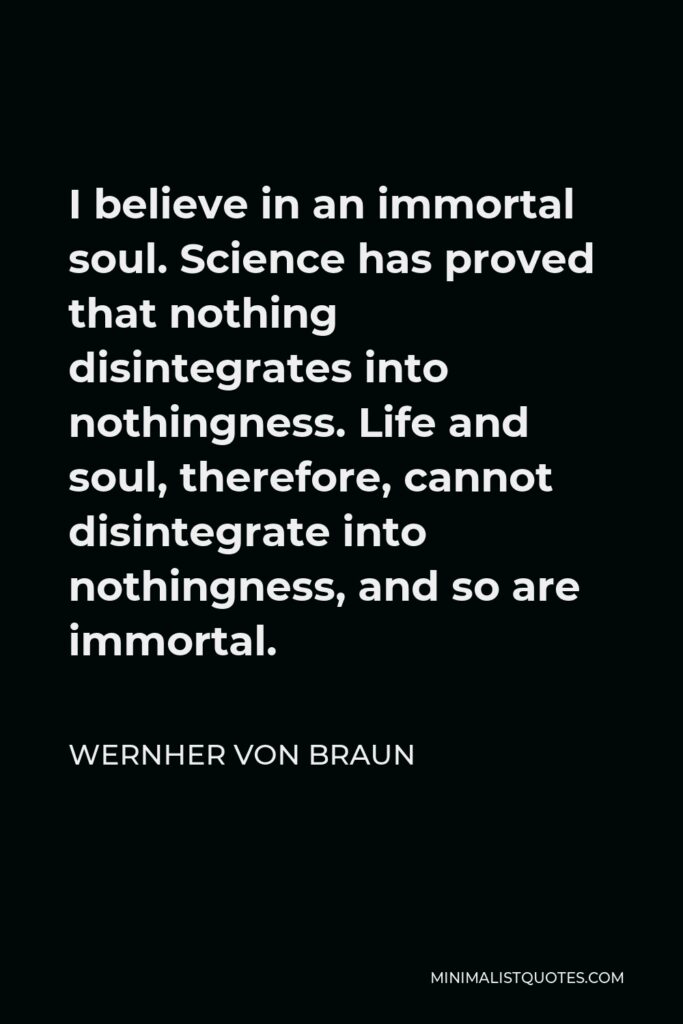 Wernher von Braun Quote - I believe in an immortal soul. Science has proved that nothing disintegrates into nothingness. Life and soul, therefore, cannot disintegrate into nothingness, and so are immortal.