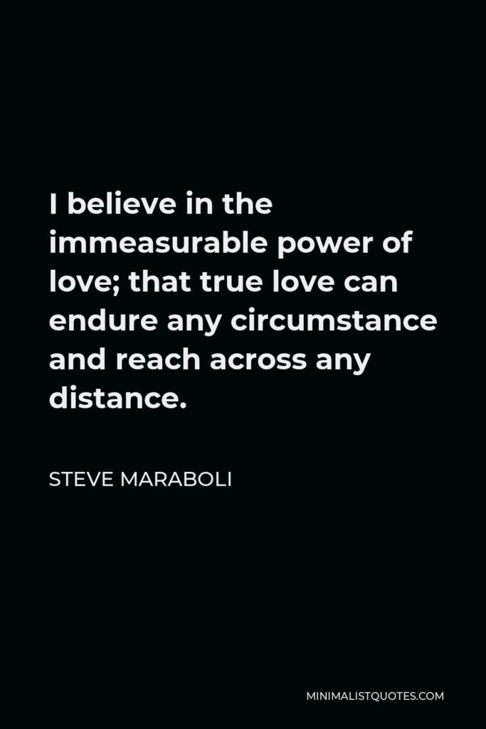 Steve Maraboli Quote - I believe in the immeasurable power of love; that true love can endure any circumstance and reach across any distance.