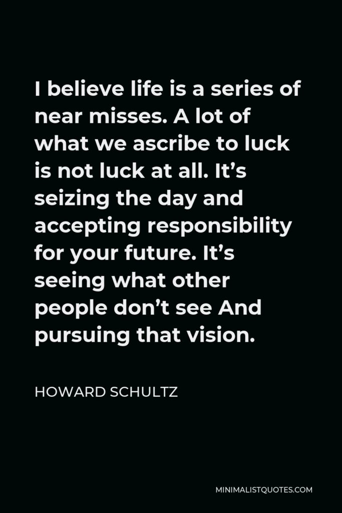 Howard Schultz Quote - I believe life is a series of near misses. A lot of what we ascribe to luck is not luck at all. It’s seizing the day and accepting responsibility for your future. It’s seeing what other people don’t see And pursuing that vision.
