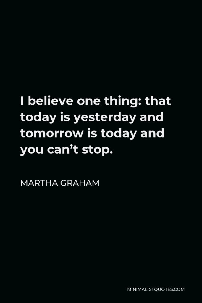 Martha Graham Quote - I believe one thing: that today is yesterday and tomorrow is today and you can’t stop.