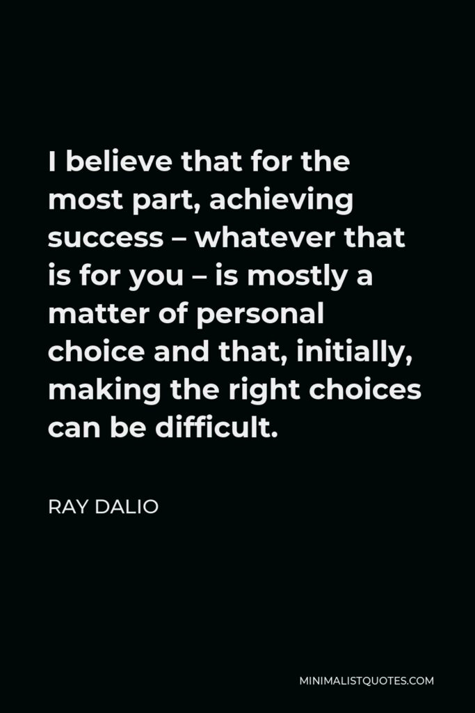 Ray Dalio Quote - I believe that for the most part, achieving success – whatever that is for you – is mostly a matter of personal choice and that, initially, making the right choices can be difficult.