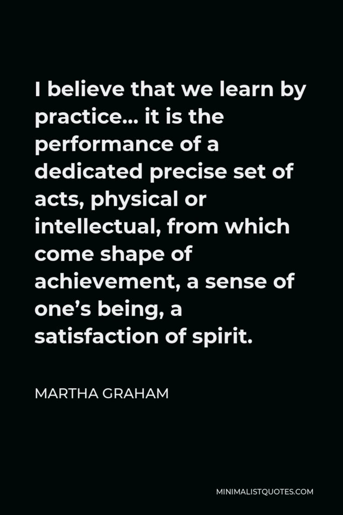 Martha Graham Quote - I believe that we learn by practice… it is the performance of a dedicated precise set of acts, physical or intellectual, from which come shape of achievement, a sense of one’s being, a satisfaction of spirit.