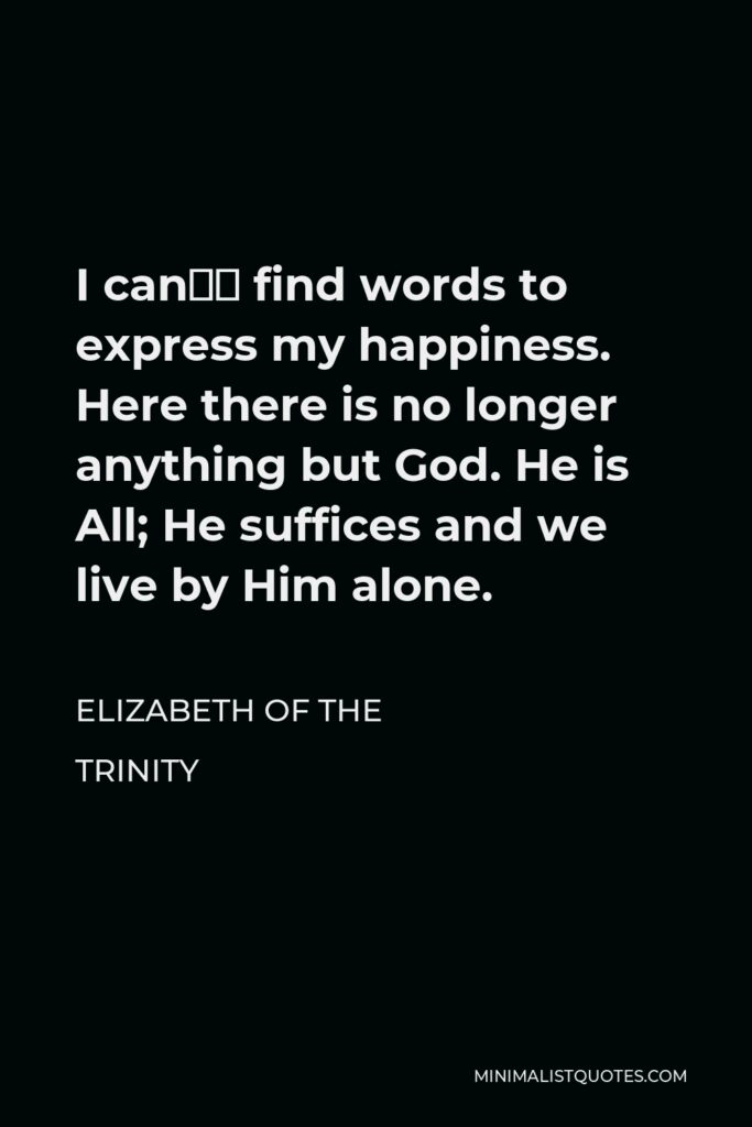 Elizabeth of the Trinity Quote - I can’t find words to express my happiness. Here there is no longer anything but God. He is All; He suffices and we live by Him alone.
