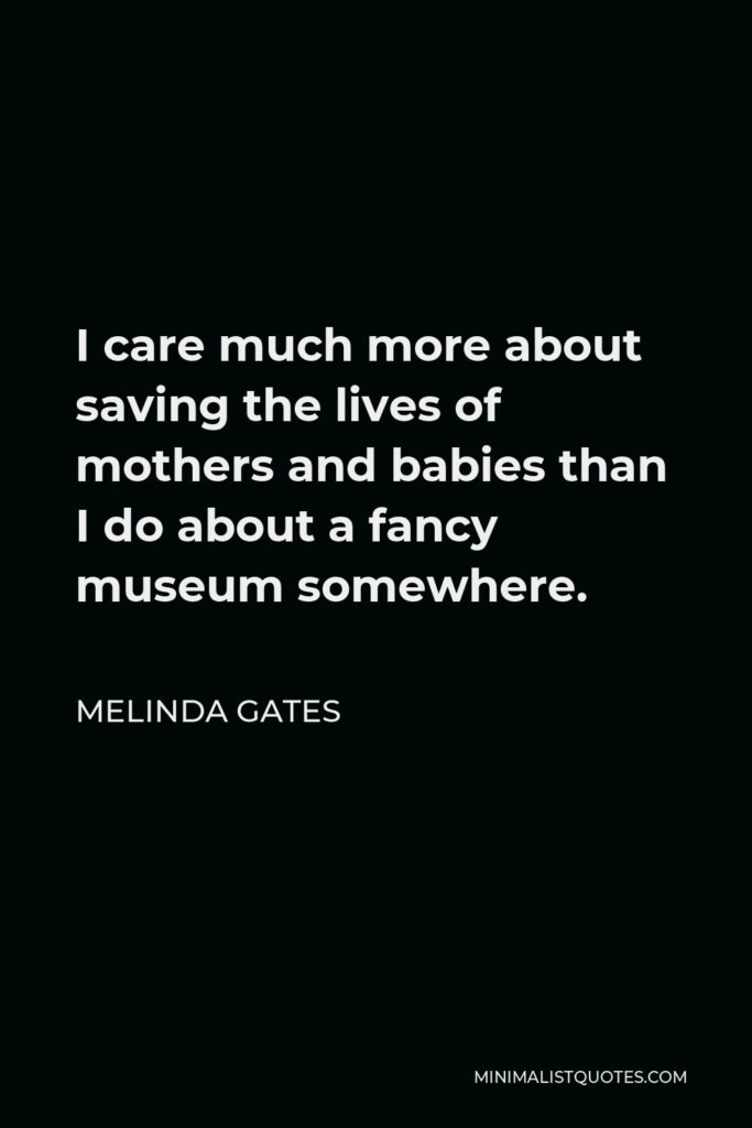 Melinda Gates Quote - I care much more about saving the lives of mothers and babies than I do about a fancy museum somewhere.