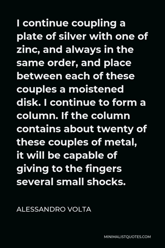 Alessandro Volta Quote - I continue coupling a plate of silver with one of zinc, and always in the same order, and place between each of these couples a moistened disk. I continue to form a column. If the column contains about twenty of these couples of metal, it will be capable of giving to the fingers several small shocks.