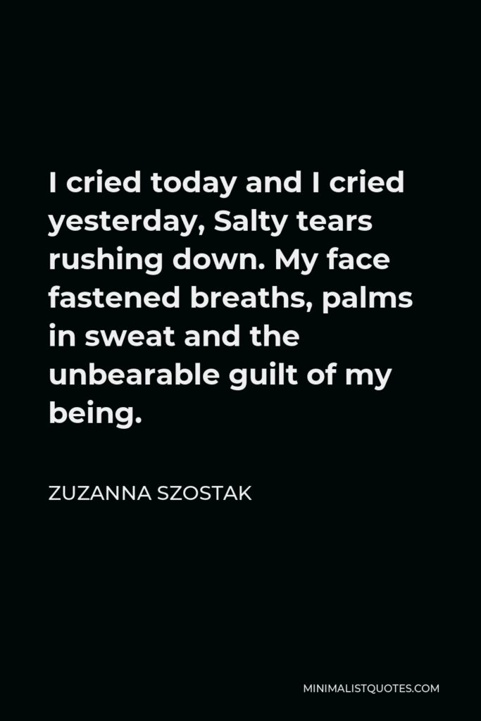 Zuzanna Szostak Quote - I cried today and I cried yesterday, Salty tears rushing down. My face fastened breaths, palms in sweat and the unbearable guilt of my being.