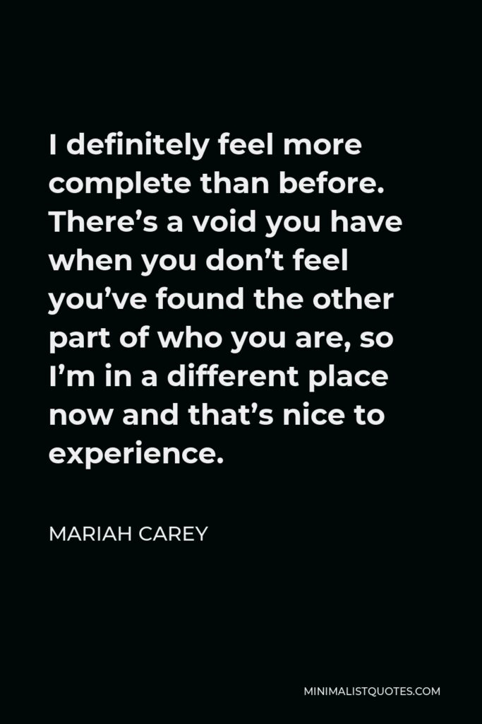 Mariah Carey Quote - I definitely feel more complete than before. There’s a void you have when you don’t feel you’ve found the other part of who you are, so I’m in a different place now and that’s nice to experience.