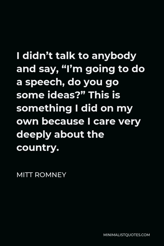 Mitt Romney Quote - I didn’t talk to anybody and say, “I’m going to do a speech, do you go some ideas?” This is something I did on my own because I care very deeply about the country.