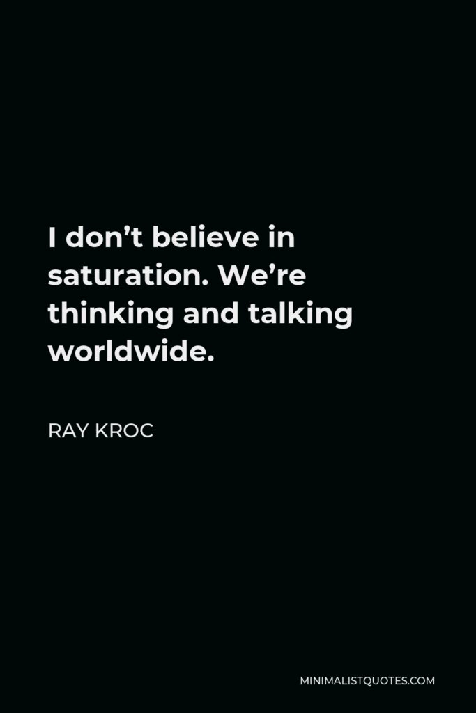 Ray Kroc Quote - I don’t believe in saturation. We’re thinking and talking worldwide.