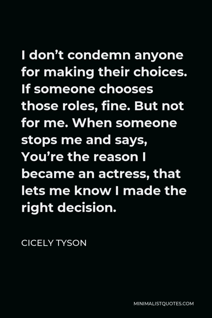 Cicely Tyson Quote - I don’t condemn anyone for making their choices. If someone chooses those roles, fine. But not for me. When someone stops me and says, You’re the reason I became an actress, that lets me know I made the right decision.