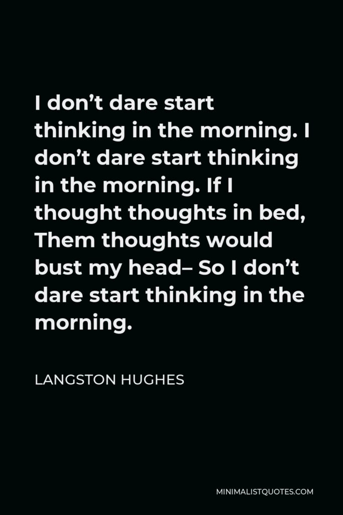 Langston Hughes Quote - I don’t dare start thinking in the morning. I don’t dare start thinking in the morning. If I thought thoughts in bed, Them thoughts would bust my head– So I don’t dare start thinking in the morning.