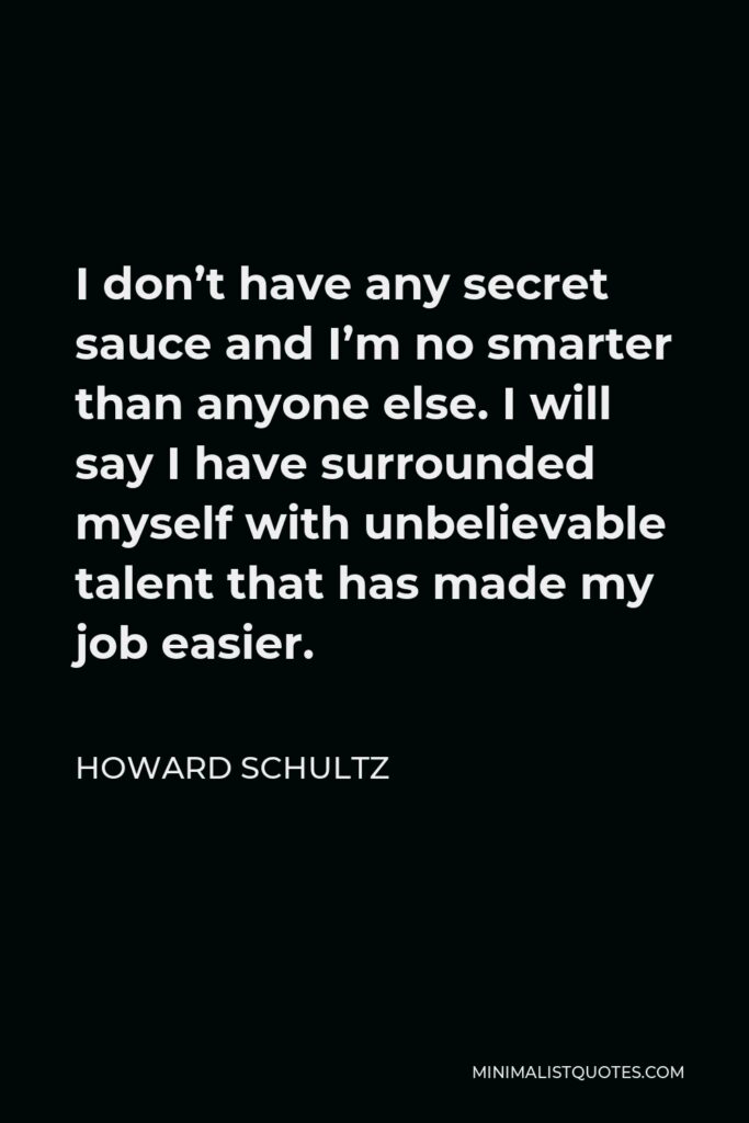 Howard Schultz Quote - I don’t have any secret sauce and I’m no smarter than anyone else. I will say I have surrounded myself with unbelievable talent that has made my job easier.