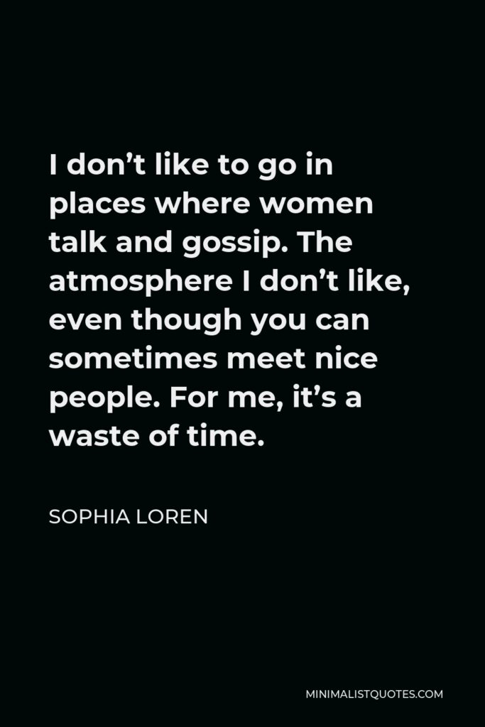 Sophia Loren Quote - I don’t like to go in places where women talk and gossip. The atmosphere I don’t like, even though you can sometimes meet nice people. For me, it’s a waste of time.