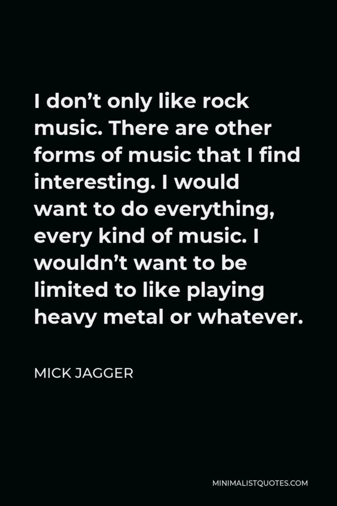 Mick Jagger Quote - I don’t only like rock music. There are other forms of music that I find interesting. I would want to do everything, every kind of music. I wouldn’t want to be limited to like playing heavy metal or whatever.