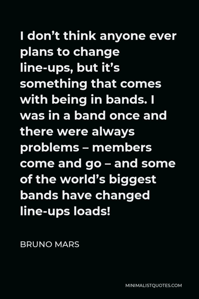Bruno Mars Quote - I don’t think anyone ever plans to change line-ups, but it’s something that comes with being in bands. I was in a band once and there were always problems – members come and go – and some of the world’s biggest bands have changed line-ups loads!