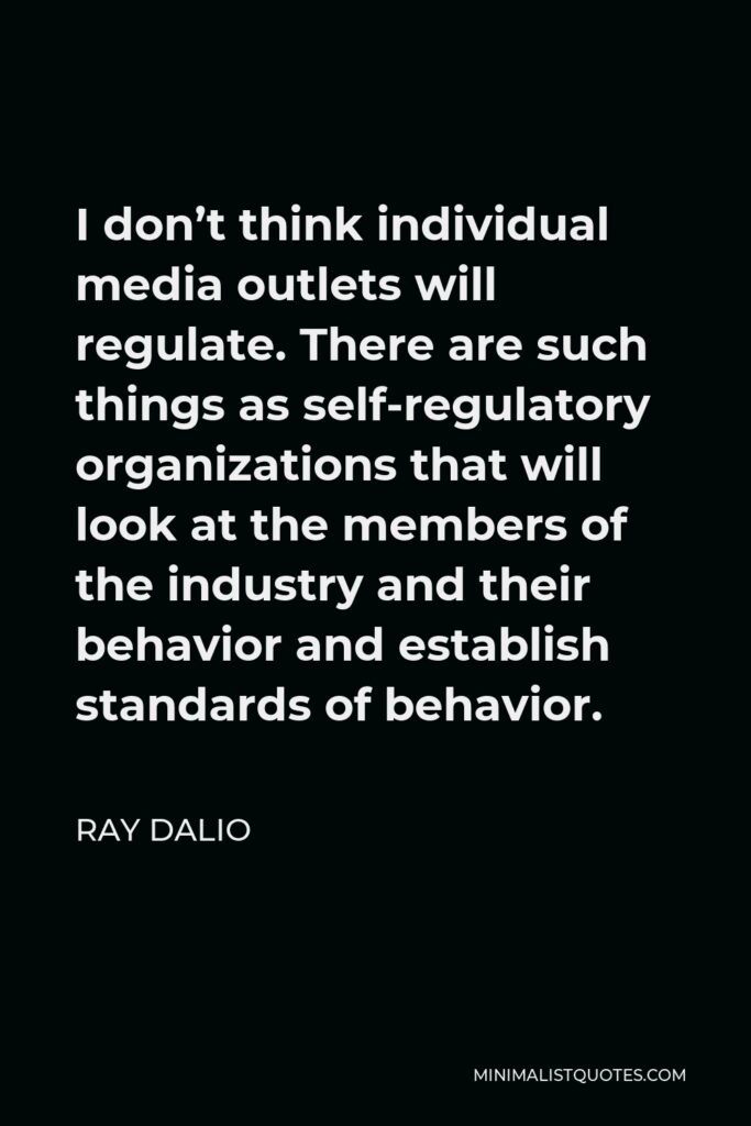 Ray Dalio Quote - I don’t think individual media outlets will regulate. There are such things as self-regulatory organizations that will look at the members of the industry and their behavior and establish standards of behavior.