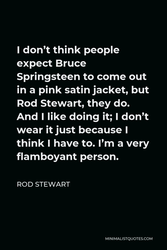 Rod Stewart Quote - I don’t think people expect Bruce Springsteen to come out in a pink satin jacket, but Rod Stewart, they do. And I like doing it; I don’t wear it just because I think I have to. I’m a very flamboyant person.