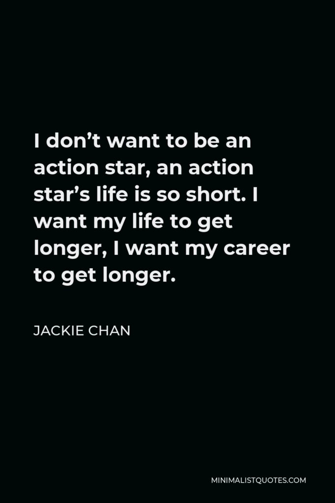 Jackie Chan Quote - I don’t want to be an action star, an action star’s life is so short. I want my life to get longer, I want my career to get longer.
