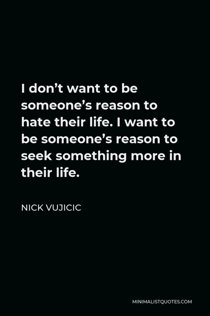 Nick Vujicic Quote - I don’t want to be someone’s reason to hate their life. I want to be someone’s reason to seek something more in their life.