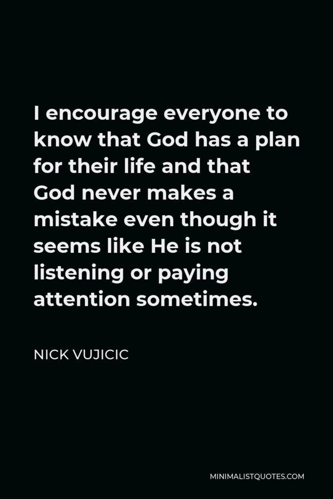 Nick Vujicic Quote - I encourage everyone to know that God has a plan for their life and that God never makes a mistake even though it seems like He is not listening or paying attention sometimes.