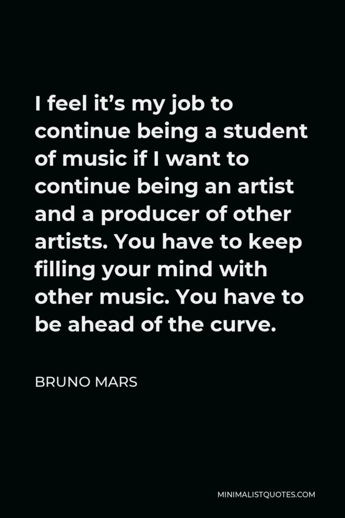 Bruno Mars Quote - I feel it’s my job to continue being a student of music if I want to continue being an artist and a producer of other artists. You have to keep filling your mind with other music. You have to be ahead of the curve.