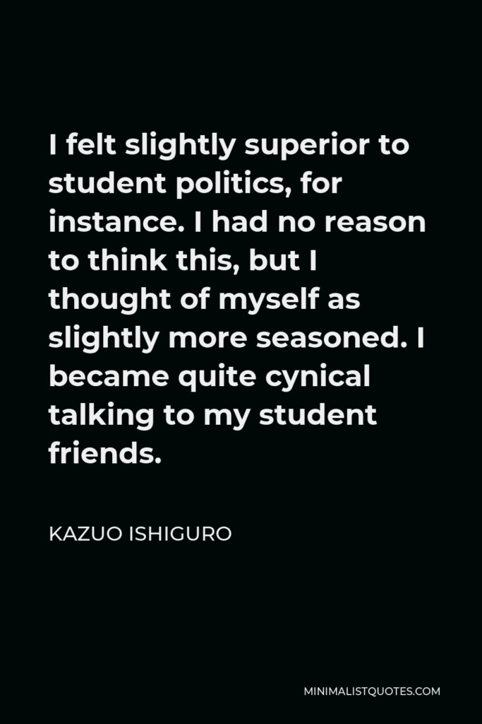 Kazuo Ishiguro Quote - I felt slightly superior to student politics, for instance. I had no reason to think this, but I thought of myself as slightly more seasoned. I became quite cynical talking to my student friends.