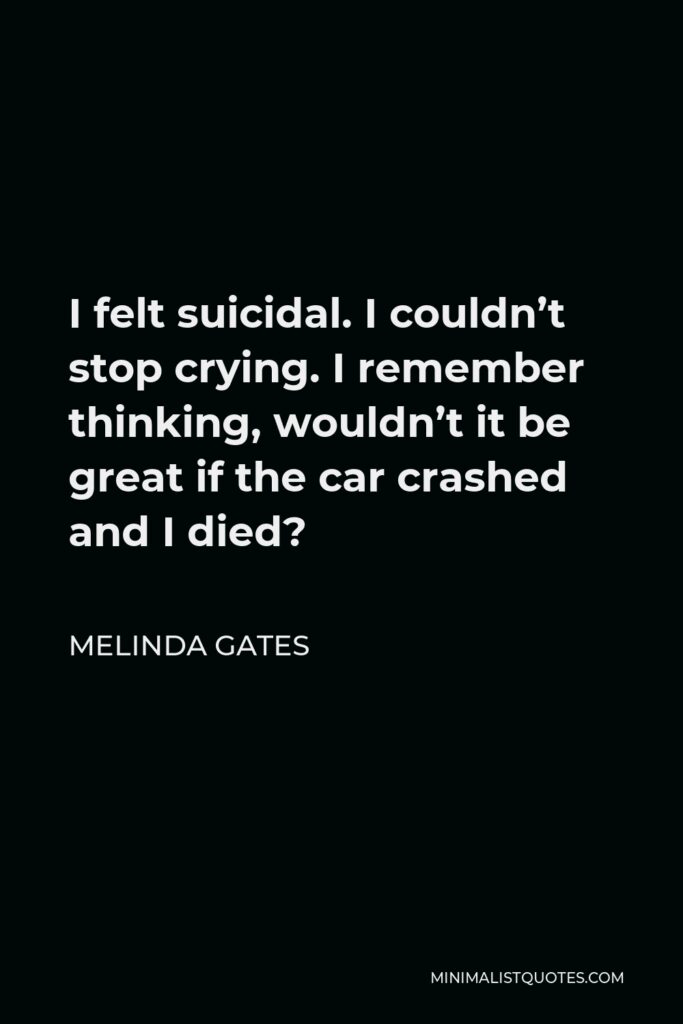 Melinda Gates Quote - I felt suicidal. I couldn’t stop crying. I remember thinking, wouldn’t it be great if the car crashed and I died?