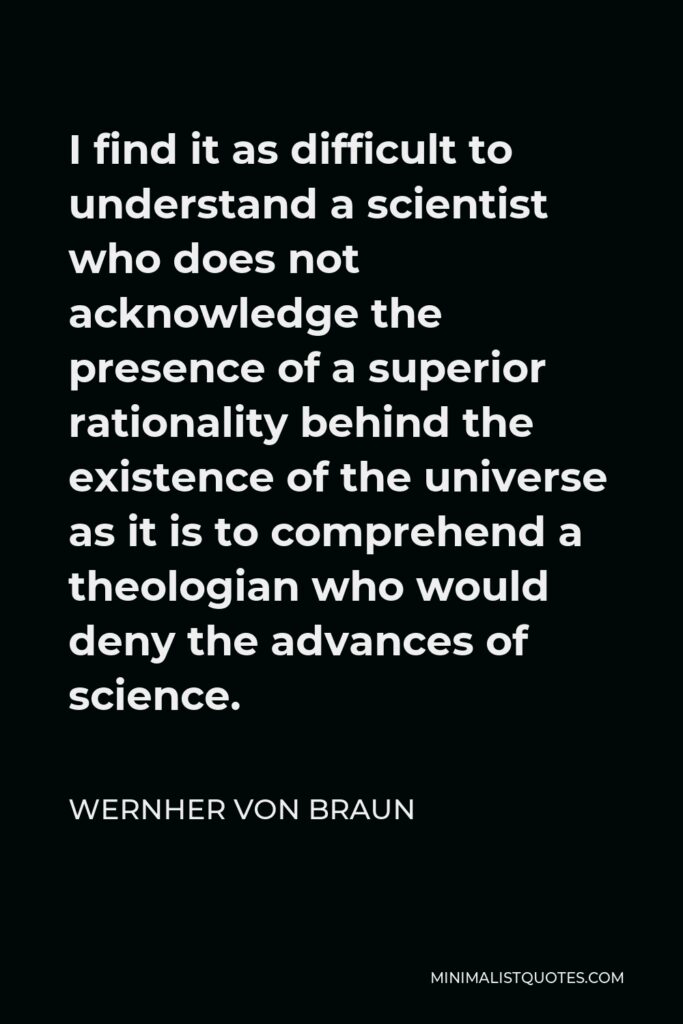 Wernher von Braun Quote - I find it as difficult to understand a scientist who does not acknowledge the presence of a superior rationality behind the existence of the universe as it is to comprehend a theologian who would deny the advances of science.