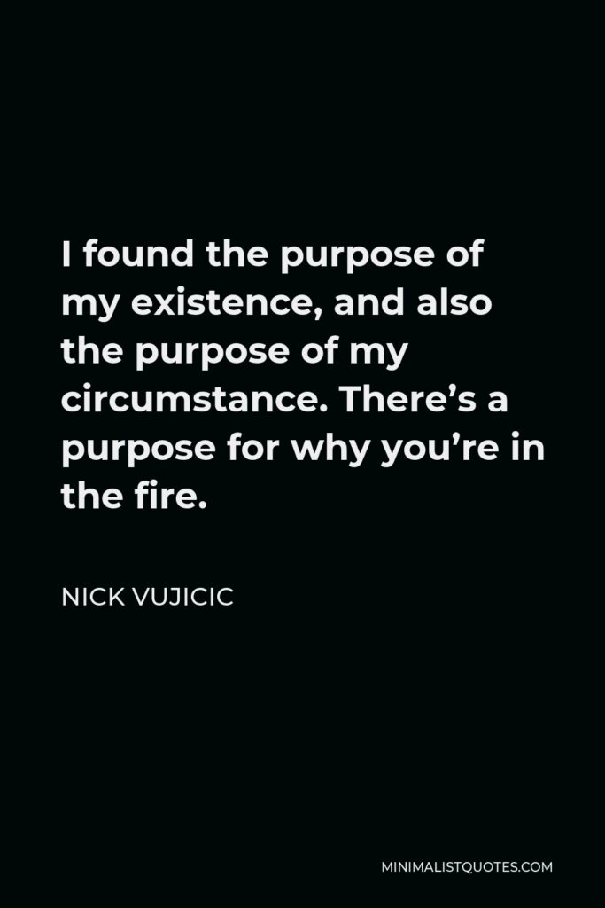 Nick Vujicic Quote - I found the purpose of my existence, and also the purpose of my circumstance. There’s a purpose for why you’re in the fire.