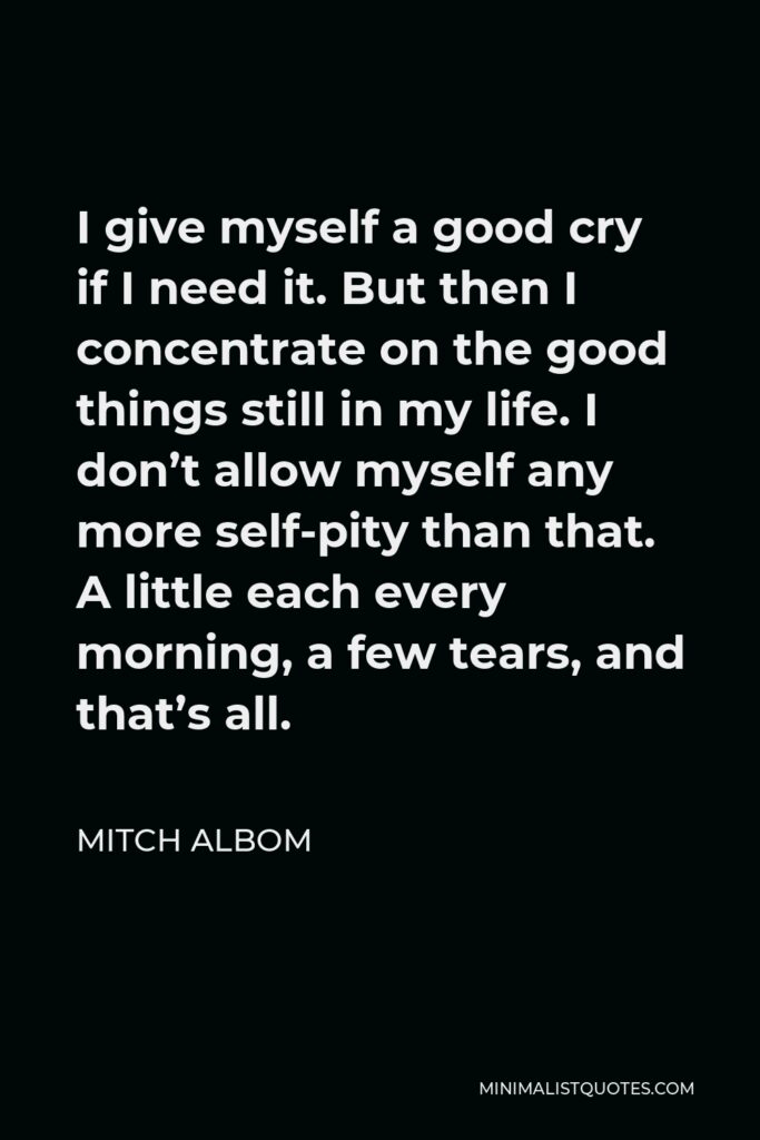 Mitch Albom Quote - I give myself a good cry if I need it. But then I concentrate on the good things still in my life. I don’t allow myself any more self-pity than that. A little each every morning, a few tears, and that’s all.