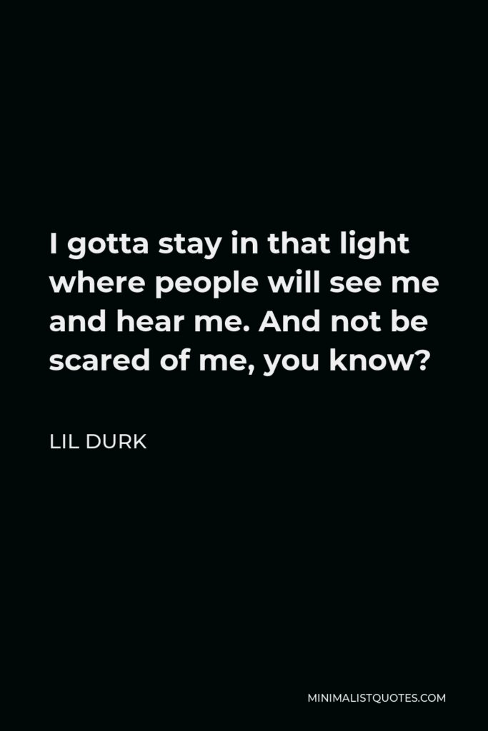 Lil Durk Quote - I gotta stay in that light where people will see me and hear me. And not be scared of me, you know?