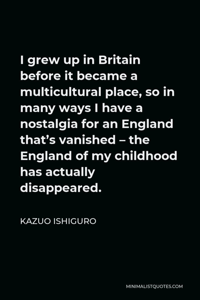 Kazuo Ishiguro Quote - I grew up in Britain before it became a multicultural place, so in many ways I have a nostalgia for an England that’s vanished – the England of my childhood has actually disappeared.